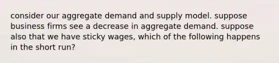 consider our aggregate demand and supply model. suppose business firms see a decrease in aggregate demand. suppose also that we have sticky wages, which of the following happens in the short run?