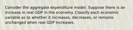 Consider the aggregate expenditure model. Suppose there is an increase in real GDP in the economy. Classify each economic variable as to whether it increases, decreases, or remains unchanged when real GDP increases.