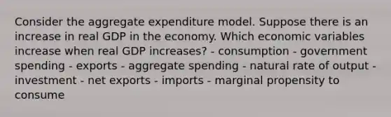 Consider the aggregate expenditure model. Suppose there is an increase in real GDP in the economy. Which economic variables increase when real GDP increases? - consumption - government spending - exports - aggregate spending - natural rate of output - investment - net exports - imports - marginal propensity to consume