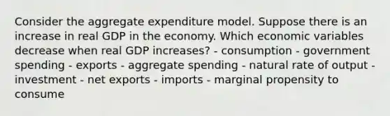 Consider the aggregate expenditure model. Suppose there is an increase in real GDP in the economy. Which economic variables decrease when real GDP increases? - consumption - government spending - exports - aggregate spending - natural rate of output - investment - net exports - imports - marginal propensity to consume