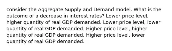 consider the Aggregate Supply and Demand model. What is the outcome of a decrease in interest rates? Lower price level, higher quantity of real GDP demanded. Lower price level, lower quantity of real GDP demanded. Higher price level, higher quantity of real GDP demanded. Higher price level, lower quantity of real GDP demanded.