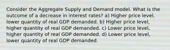 Consider the Aggregate Supply and Demand model. What is the outcome of a decrease in interest rates? a) Higher price level, lower quantity of real GDP demanded. b) Higher price level, higher quantity of real GDP demanded. c) Lower price level, higher quantity of real GDP demanded. d) Lower price level, lower quantity of real GDP demanded.