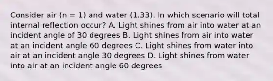 Consider air (n = 1) and water (1.33). In which scenario will total internal reflection occur? A. Light shines from air into water at an incident angle of 30 degrees B. Light shines from air into water at an incident angle 60 degrees C. Light shines from water into air at an incident angle 30 degrees D. Light shines from water into air at an incident angle 60 degrees