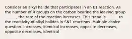 Consider an alkyl halide that participates in an E1 reaction. As the number of R groups on the carbon bearing the leaving group ______, the rate of the reaction increases. This trend is ______ to the reactivity of alkyl halides in SN1 reactions. Multiple choice question. increases, identical increases, opposite decreases, opposite decreases, identical