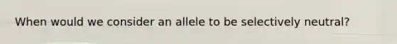 When would we consider an allele to be selectively neutral?