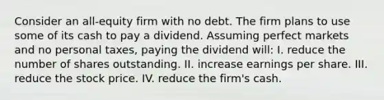 Consider an all-equity firm with no debt. The firm plans to use some of its cash to pay a dividend. Assuming perfect markets and no personal taxes, paying the dividend will: I. reduce the number of shares outstanding. II. increase earnings per share. III. reduce the stock price. IV. reduce the firm's cash.