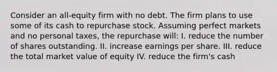 Consider an all-equity firm with no debt. The firm plans to use some of its cash to repurchase stock. Assuming perfect markets and no personal taxes, the repurchase will: I. reduce the number of shares outstanding. II. increase earnings per share. III. reduce the total market value of equity IV. reduce the firm's cash