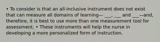 • To consider is that an all-inclusive instrument does not exist that can measure all domains of learning— ___, ___ and ___—and, therefore, it is best to use more than one measurement tool for assessment. • These instruments will help the nurse in developing a more personalized form of instruction.