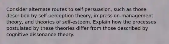 Consider alternate routes to self-persuasion, such as those described by self-perception theory, impression-management theory, and theories of self-esteem. Explain how the processes postulated by these theories differ from those described by cognitive dissonance theory.