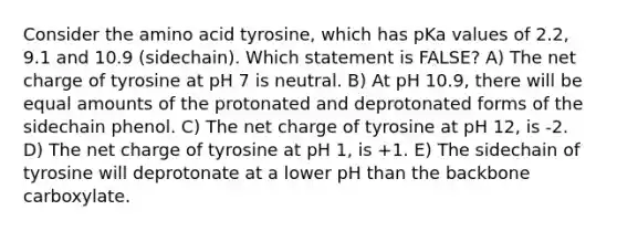 Consider the amino acid tyrosine, which has pKa values of 2.2, 9.1 and 10.9 (sidechain). Which statement is FALSE? A) The net charge of tyrosine at pH 7 is neutral. B) At pH 10.9, there will be equal amounts of the protonated and deprotonated forms of the sidechain phenol. C) The net charge of tyrosine at pH 12, is -2. D) The net charge of tyrosine at pH 1, is +1. E) The sidechain of tyrosine will deprotonate at a lower pH than the backbone carboxylate.