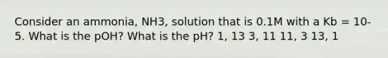 Consider an ammonia, NH3, solution that is 0.1M with a Kb = 10-5. What is the pOH? What is the pH? 1, 13 3, 11 11, 3 13, 1