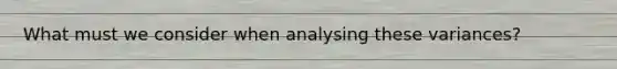 What must we consider when analysing these variances?