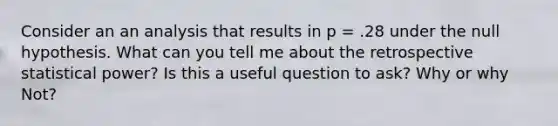 Consider an an analysis that results in p = .28 under the null hypothesis. What can you tell me about the retrospective statistical power? Is this a useful question to ask? Why or why Not?