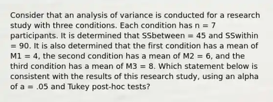 Consider that an analysis of variance is conducted for a research study with three conditions. Each condition has n = 7 participants. It is determined that SSbetween = 45 and SSwithin = 90. It is also determined that the first condition has a mean of M1 = 4, the second condition has a mean of M2 = 6, and the third condition has a mean of M3 = 8. Which statement below is consistent with the results of this research study, using an alpha of a = .05 and Tukey post-hoc tests?