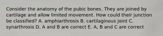 Consider the anatomy of the pubic bones. They are joined by cartilage and allow limited movement. How could their junction be classified? A. amphiarthrosis B. cartilaginous joint C. synarthrosis D. A and B are correct E. A, B and C are correct