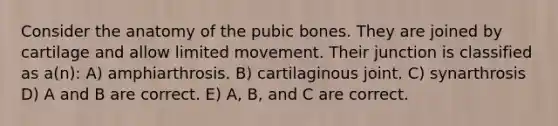 Consider the anatomy of the pubic bones. They are joined by cartilage and allow limited movement. Their junction is classified as a(n): A) amphiarthrosis. B) cartilaginous joint. C) synarthrosis D) A and B are correct. E) A, B, and C are correct.