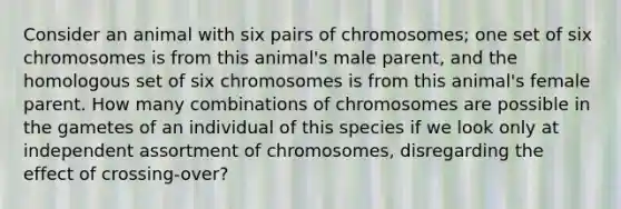 Consider an animal with six pairs of chromosomes; one set of six chromosomes is from this animal's male parent, and the homologous set of six chromosomes is from this animal's female parent. How many combinations of chromosomes are possible in the gametes of an individual of this species if we look only at independent assortment of chromosomes, disregarding the effect of crossing-over?