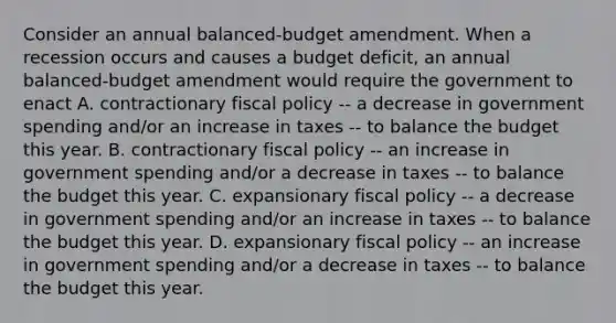 Consider an annual​ balanced-budget amendment. When a recession occurs and causes a budget​ deficit, an annual​balanced-budget amendment would require the government to enact A. contractionary fiscal policy​ -- a decrease in government spending​ and/or an increase in taxes​ -- to balance the budget this year. B. contractionary fiscal policy​ -- an increase in government spending​ and/or a decrease in taxes​ -- to balance the budget this year. C. expansionary fiscal policy​ -- a decrease in government spending​ and/or an increase in taxes​ -- to balance the budget this year. D. expansionary fiscal policy​ -- an increase in government spending​ and/or a decrease in taxes​ -- to balance the budget this year.