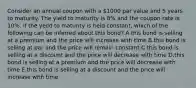 Consider an annual coupon with a 1000 par value and 5 years to maturity. The yield to maturity is 8% and the coupon rate is 10%. if the yeild to maturity is held constant, which of the following can be inferred about this bond? A.this bond is selling at a premium and the price will increase with time B.this bond is selling at par and the price will remain constant C.this bond is selling at a discount and the price will decrease with time D.this bond is selling at a premium and the price will decrease with time E.this bond is selling at a discount and the price will increase with time