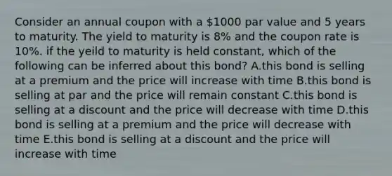 Consider an annual coupon with a 1000 par value and 5 years to maturity. The yield to maturity is 8% and the coupon rate is 10%. if the yeild to maturity is held constant, which of the following can be inferred about this bond? A.this bond is selling at a premium and the price will increase with time B.this bond is selling at par and the price will remain constant C.this bond is selling at a discount and the price will decrease with time D.this bond is selling at a premium and the price will decrease with time E.this bond is selling at a discount and the price will increase with time