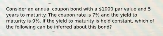 Consider an annual coupon bond with a 1000 par value and 5 years to maturity. The coupon rate is 7% and the yield to maturity is 9%. If the yield to maturity is held constant, which of the following can be inferred about this bond?