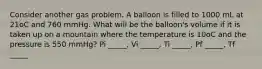 Consider another gas problem. A balloon is filled to 1000 mL at 21oC and 760 mmHg. What will be the balloon's volume if it is taken up on a mountain where the temperature is 10oC and the pressure is 550 mmHg? Pi _____, Vi _____, Ti _____, Pf _____, Tf _____