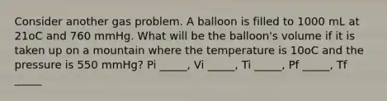 Consider another gas problem. A balloon is filled to 1000 mL at 21oC and 760 mmHg. What will be the balloon's volume if it is taken up on a mountain where the temperature is 10oC and the pressure is 550 mmHg? Pi _____, Vi _____, Ti _____, Pf _____, Tf _____