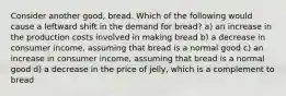 Consider another good, bread. Which of the following would cause a leftward shift in the demand for bread? a) an increase in the production costs involved in making bread b) a decrease in consumer income, assuming that bread is a normal good c) an increase in consumer income, assuming that bread is a normal good d) a decrease in the price of jelly, which is a complement to bread