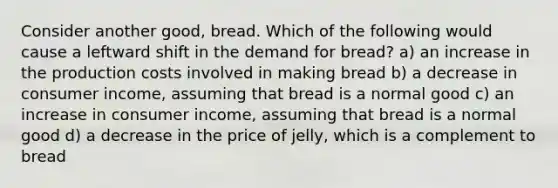 Consider another good, bread. Which of the following would cause a leftward shift in the demand for bread? a) an increase in the production costs involved in making bread b) a decrease in consumer income, assuming that bread is a normal good c) an increase in consumer income, assuming that bread is a normal good d) a decrease in the price of jelly, which is a complement to bread