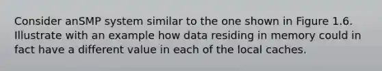 Consider anSMP system similar to the one shown in Figure 1.6. Illustrate with an example how data residing in memory could in fact have a different value in each of the local caches.