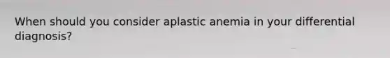 When should you consider aplastic anemia in your differential diagnosis?