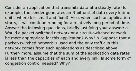 Consider an application that transmits data at a steady rate (for example, the sender generates an N-bit unit of data every k time units, where k is small and fixed). Also, when such an application starts, it will continue running for a relatively long period of time. Answer the following questions, briefly justifying your answer: a. Would a packet-switched network or a circuit-switched network be more appropriate for this application? Why? b. Suppose that a packet-switched network is used and the only traffic in this network comes from such applications as described above. Further- more, assume that the sum of the application data rates is less than the capacities of each and every link. Is some form of congestion control needed? Why?