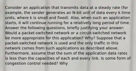 Consider an application that transmits data at a steady rate (for example, the sender generates an N-bit unit of data every k time units, where k is small and fixed). Also, when such an application starts, it will continue running for a relatively long period of time. Answer the following questions, briefly justifying your answer: Would a packet-switched network or a circuit-switched network be more appropriate for this application? Why? Suppose that a packet-switched network is used and the only traffic in this network comes from such applications as described above. Furthermore, assume that the sum of the application data rates is less than the capacities of each and every link. Is some form of congestion control needed? Why