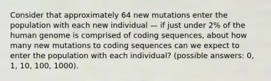 Consider that approximately 64 new mutations enter the population with each new individual — if just under 2% of the human genome is comprised of coding sequences, about how many new mutations to coding sequences can we expect to enter the population with each individual? (possible answers: 0, 1, 10, 100, 1000).