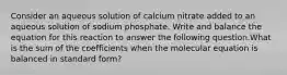 Consider an aqueous solution of calcium nitrate added to an aqueous solution of sodium phosphate. Write and balance the equation for this reaction to answer the following question.What is the sum of the coefficients when the molecular equation is balanced in standard form?