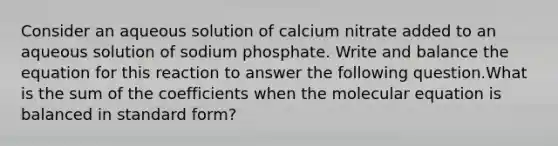 Consider an aqueous solution of calcium nitrate added to an aqueous solution of sodium phosphate. Write and balance the equation for this reaction to answer the following question.What is the sum of the coefficients when the molecular equation is balanced in standard form?