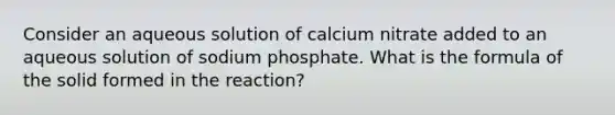 Consider an aqueous solution of calcium nitrate added to an aqueous solution of sodium phosphate. What is the formula of the solid formed in the reaction?