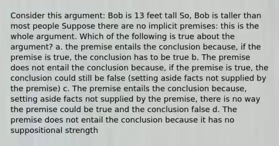 Consider this argument: Bob is 13 feet tall So, Bob is taller than most people Suppose there are no implicit premises: this is the whole argument. Which of the following is true about the argument? a. the premise entails the conclusion because, if the premise is true, the conclusion has to be true b. The premise does not entail the conclusion because, if the premise is true, the conclusion could still be false (setting aside facts not supplied by the premise) c. The premise entails the conclusion because, setting aside facts not supplied by the premise, there is no way the premise could be true and the conclusion false d. The premise does not entail the conclusion because it has no suppositional strength