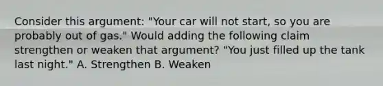 Consider this argument: "Your car will not start, so you are probably out of gas." Would adding the following claim strengthen or weaken that argument? "You just filled up the tank last night." A. Strengthen B. Weaken