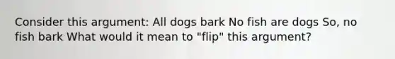 Consider this argument: All dogs bark No fish are dogs So, no fish bark What would it mean to "flip" this argument?