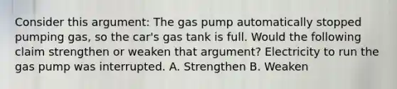 Consider this argument: The gas pump automatically stopped pumping gas, so the car's gas tank is full. Would the following claim strengthen or weaken that argument? Electricity to run the gas pump was interrupted. A. Strengthen B. Weaken