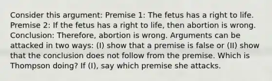 Consider this argument: Premise 1: The fetus has a right to life. Premise 2: If the fetus has a right to life, then abortion is wrong. Conclusion: Therefore, abortion is wrong. Arguments can be attacked in two ways: (I) show that a premise is false or (II) show that the conclusion does not follow from the premise. Which is Thompson doing? If (I), say which premise she attacks.