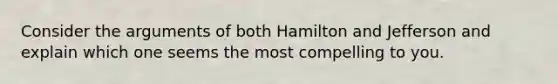 Consider the arguments of both Hamilton and Jefferson and explain which one seems the most compelling to you.