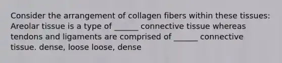 Consider the arrangement of collagen fibers within these tissues: Areolar tissue is a type of ______ <a href='https://www.questionai.com/knowledge/kYDr0DHyc8-connective-tissue' class='anchor-knowledge'>connective tissue</a> whereas tendons and ligaments are comprised of ______ connective tissue. dense, loose loose, dense