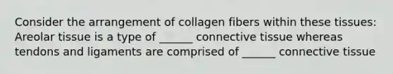 Consider the arrangement of collagen fibers within these tissues: Areolar tissue is a type of ______ connective tissue whereas tendons and ligaments are comprised of ______ connective tissue