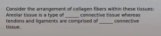 Consider the arrangement of collagen fibers within these tissues: Areolar tissue is a type of ______ connective tissue whereas tendons and ligaments are comprised of ______ connective tissue.