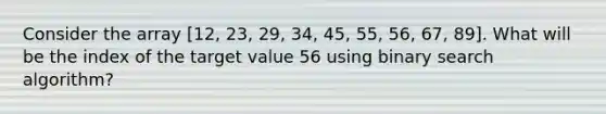 Consider the array [12, 23, 29, 34, 45, 55, 56, 67, 89]. What will be the index of the target value 56 using binary search algorithm?