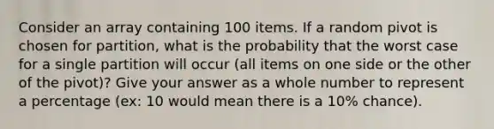 Consider an array containing 100 items. If a random pivot is chosen for partition, what is the probability that the worst case for a single partition will occur (all items on one side or the other of the pivot)? Give your answer as a whole number to represent a percentage (ex: 10 would mean there is a 10% chance).