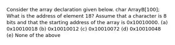 Consider the array declaration given below. char ArrayB[100]; What is the address of element 18? Assume that a character is 8 bits and that the starting address of the array is 0x10010000. (a) 0x10010018 (b) 0x10010012 (c) 0x10010072 (d) 0x10010048 (e) None of the above