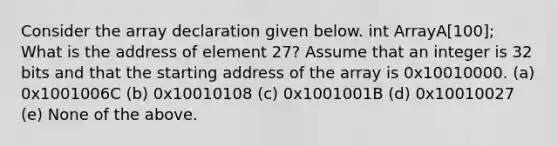 Consider the array declaration given below. int ArrayA[100]; What is the address of element 27? Assume that an integer is 32 bits and that the starting address of the array is 0x10010000. (a) 0x1001006C (b) 0x10010108 (c) 0x1001001B (d) 0x10010027 (e) None of the above.